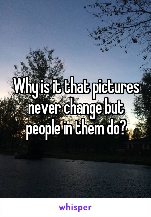 Why is it that pictures never change but people in them do?