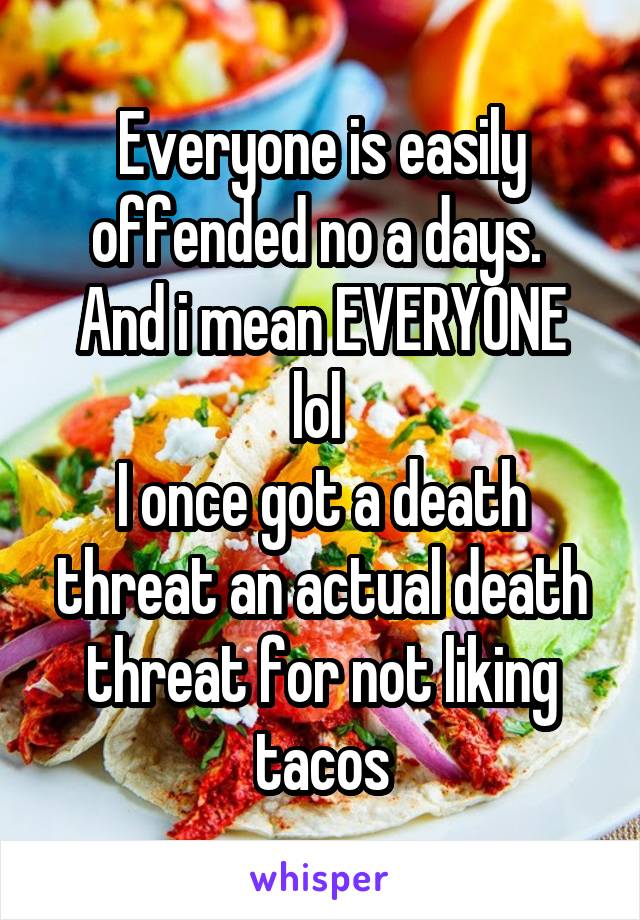 Everyone is easily offended no a days. 
And i mean EVERYONE lol 
I once got a death threat an actual death threat for not liking tacos