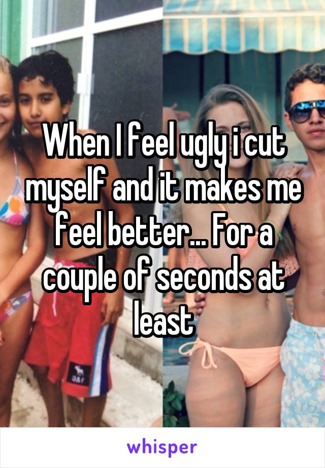 When I feel ugly i cut myself and it makes me feel better... For a couple of seconds at least