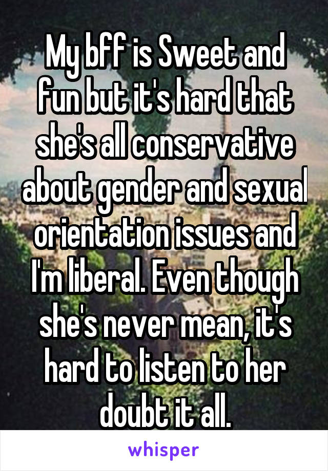 My bff is Sweet and fun but it's hard that she's all conservative about gender and sexual orientation issues and I'm liberal. Even though she's never mean, it's hard to listen to her doubt it all.