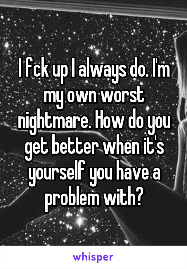 I fck up I always do. I'm my own worst nightmare. How do you get better when it's yourself you have a problem with?
