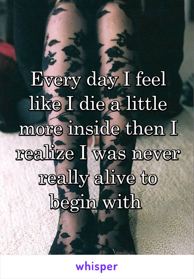 Every day I feel like I die a little more inside then I realize I was never really alive to begin with 