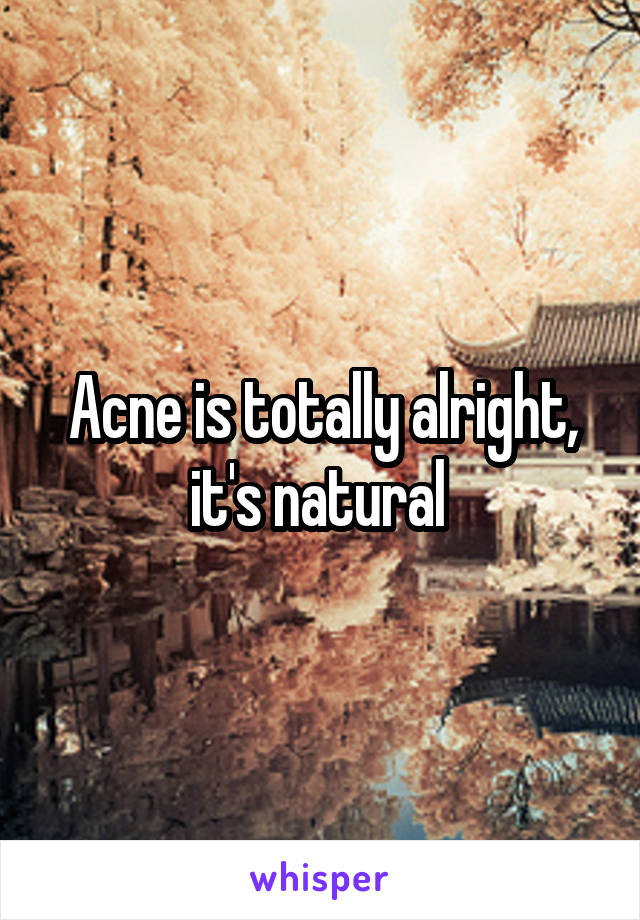 Acne is totally alright, it's natural 