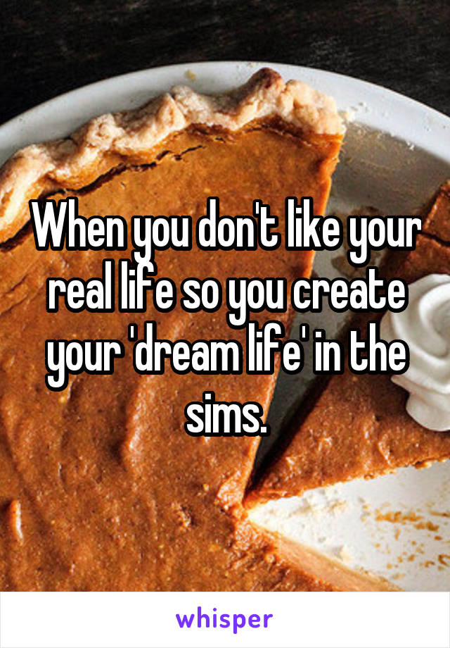 When you don't like your real life so you create your 'dream life' in the sims.