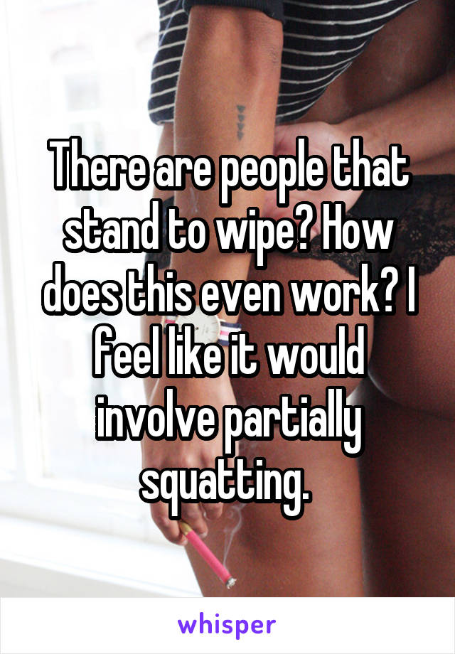 There are people that stand to wipe? How does this even work? I feel like it would involve partially squatting. 