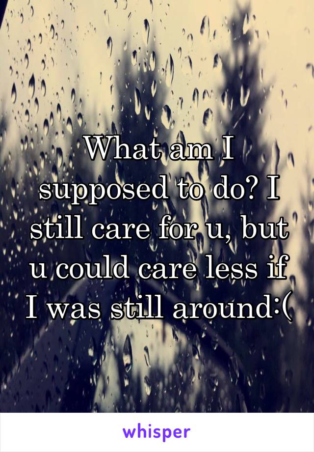 What am I supposed to do? I still care for u, but u could care less if I was still around:(