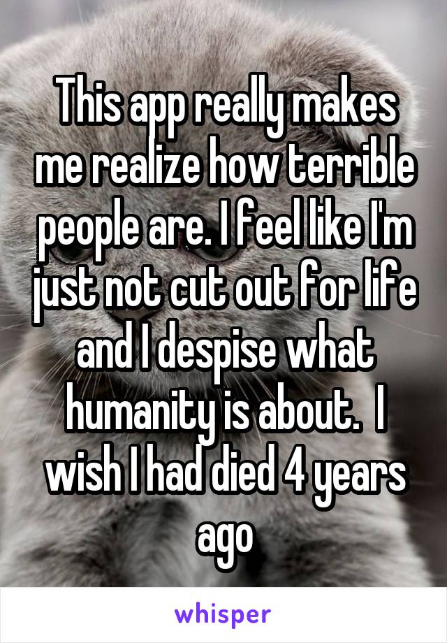 This app really makes me realize how terrible people are. I feel like I'm just not cut out for life and I despise what humanity is about.  I wish I had died 4 years ago