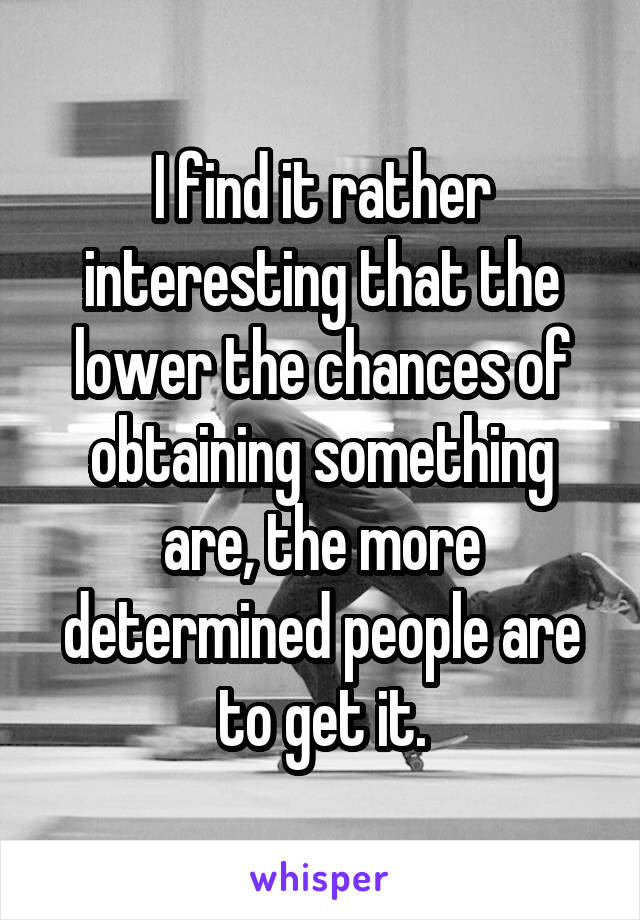 I find it rather interesting that the lower the chances of obtaining something are, the more determined people are to get it.