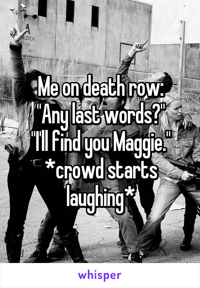 Me on death row:
"Any last words?"
"I'll find you Maggie."
*crowd starts laughing*