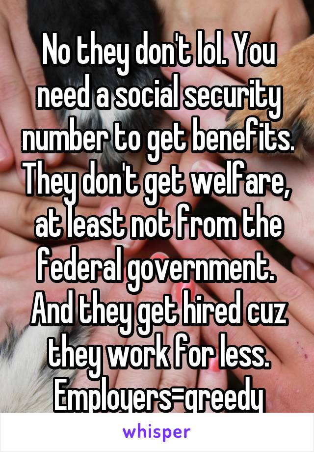 No they don't lol. You need a social security number to get benefits. They don't get welfare,  at least not from the federal government.  And they get hired cuz they work for less. Employers=greedy