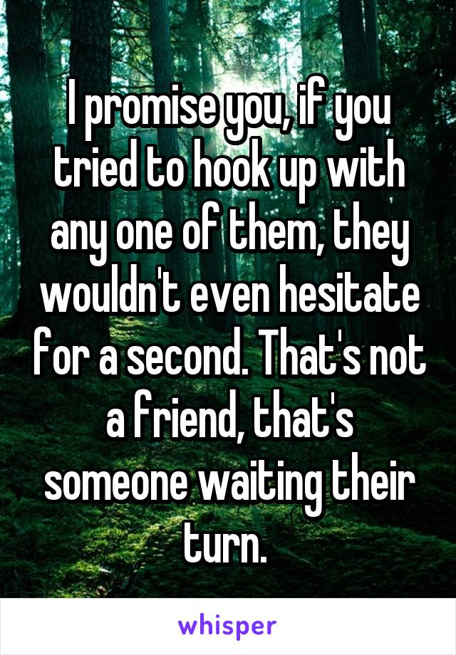 I promise you, if you tried to hook up with any one of them, they wouldn't even hesitate for a second. That's not a friend, that's someone waiting their turn. 