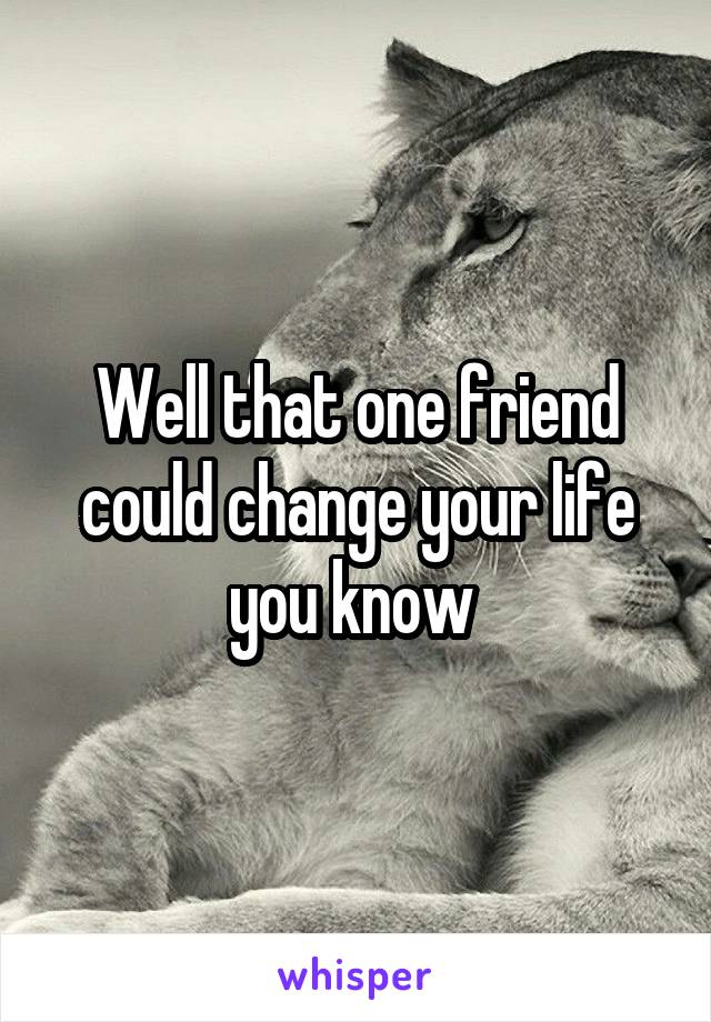 Well that one friend could change your life you know 