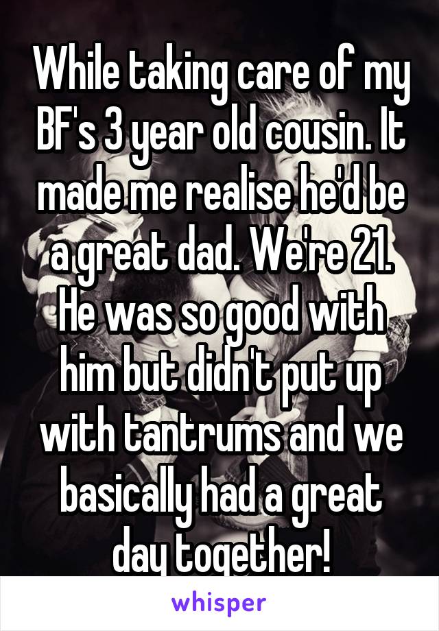 While taking care of my BF's 3 year old cousin. It made me realise he'd be a great dad. We're 21. He was so good with him but didn't put up with tantrums and we basically had a great day together!