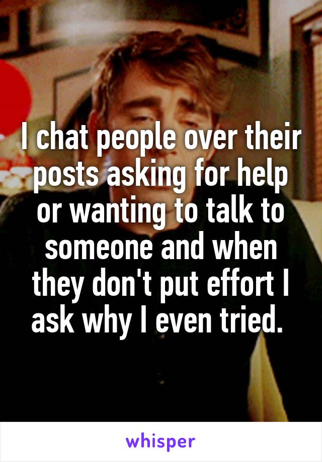 I chat people over their posts asking for help or wanting to talk to someone and when they don't put effort I ask why I even tried. 