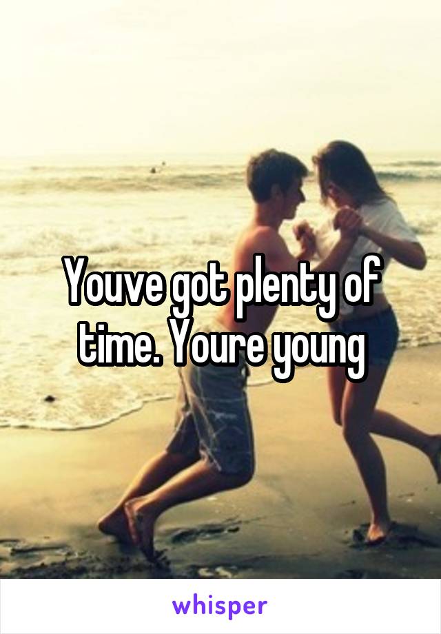 Youve got plenty of time. Youre young