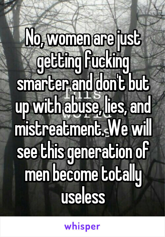 No, women are just getting fucking smarter and don't but up with abuse, lies, and mistreatment. We will see this generation of men become totally useless