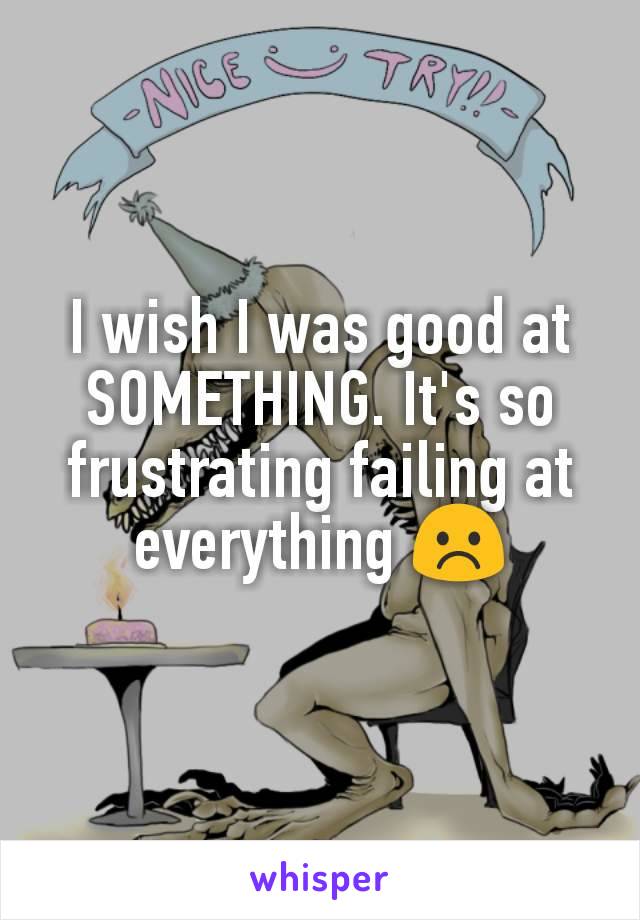 I wish I was good at SOMETHING. It's so frustrating failing at everything ☹️