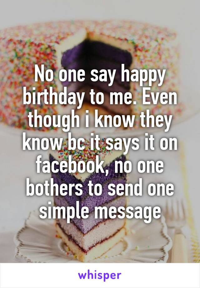 No one say happy birthday to me. Even though i know they know bc it says it on facebook, no one bothers to send one simple message