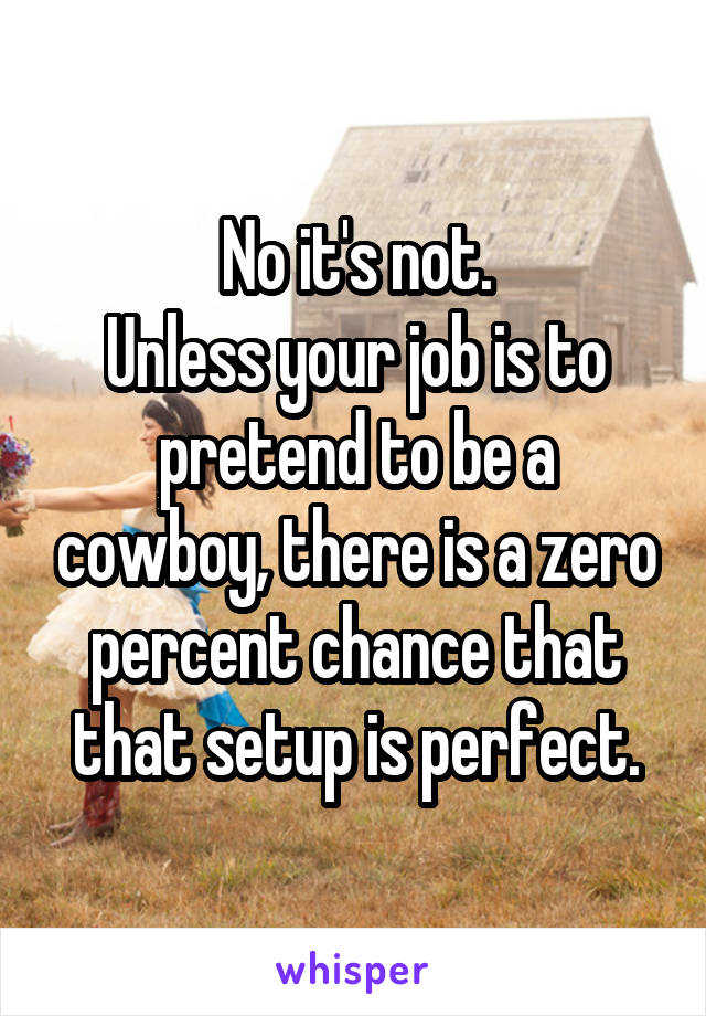 No it's not.
Unless your job is to pretend to be a cowboy, there is a zero percent chance that that setup is perfect.