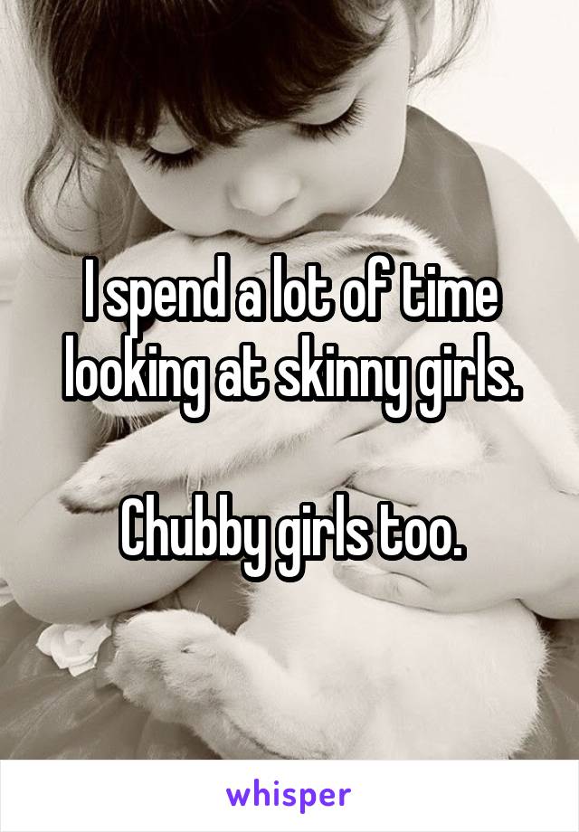 I spend a lot of time looking at skinny girls.

Chubby girls too.