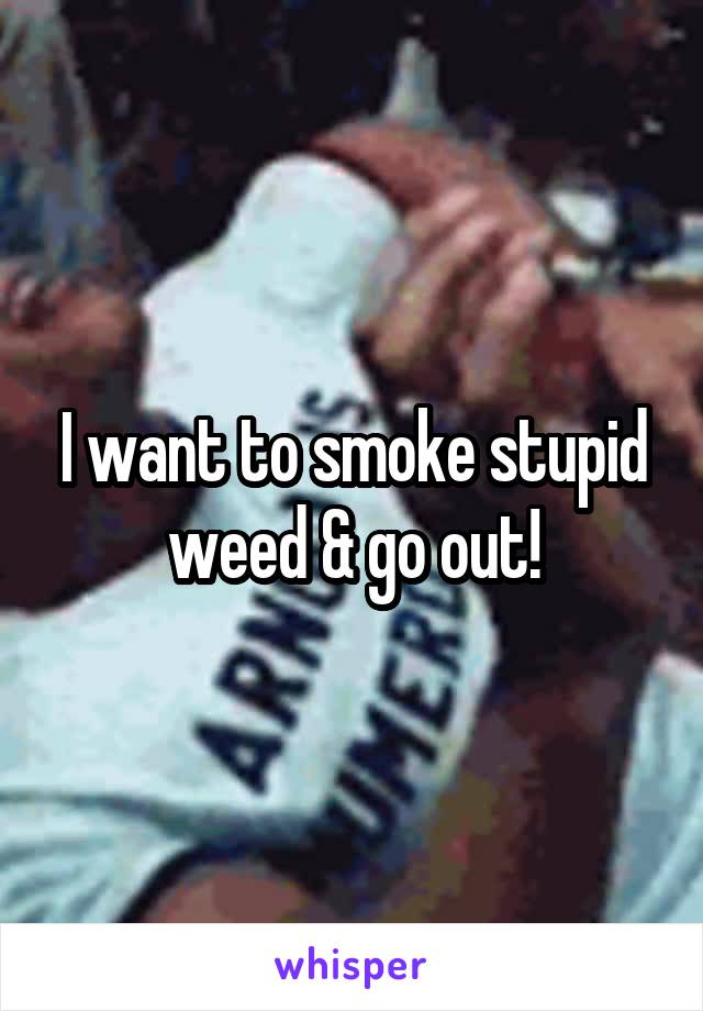 I want to smoke stupid weed & go out!