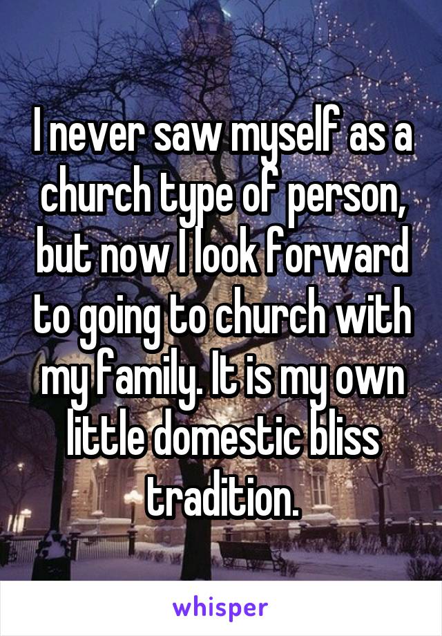 I never saw myself as a church type of person, but now I look forward to going to church with my family. It is my own little domestic bliss tradition.
