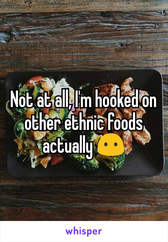 Not at all, I'm hooked on other ethnic foods actually 😶