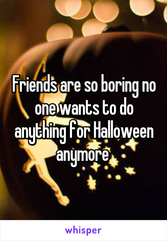 Friends are so boring no one wants to do anything for Halloween anymore 
