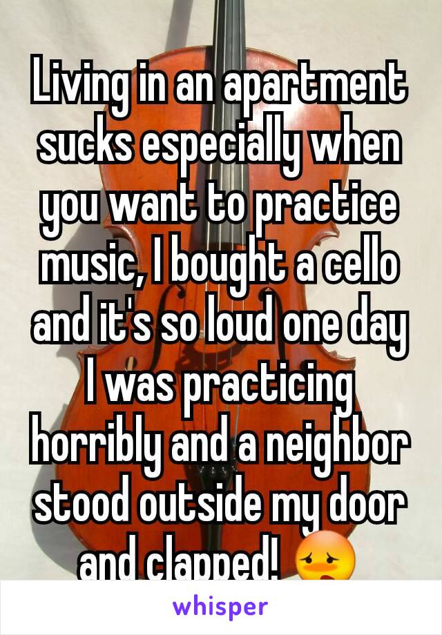 Living in an apartment sucks especially when you want to practice music, I bought a cello and it's so loud one day I was practicing horribly and a neighbor stood outside my door and clapped! 😳