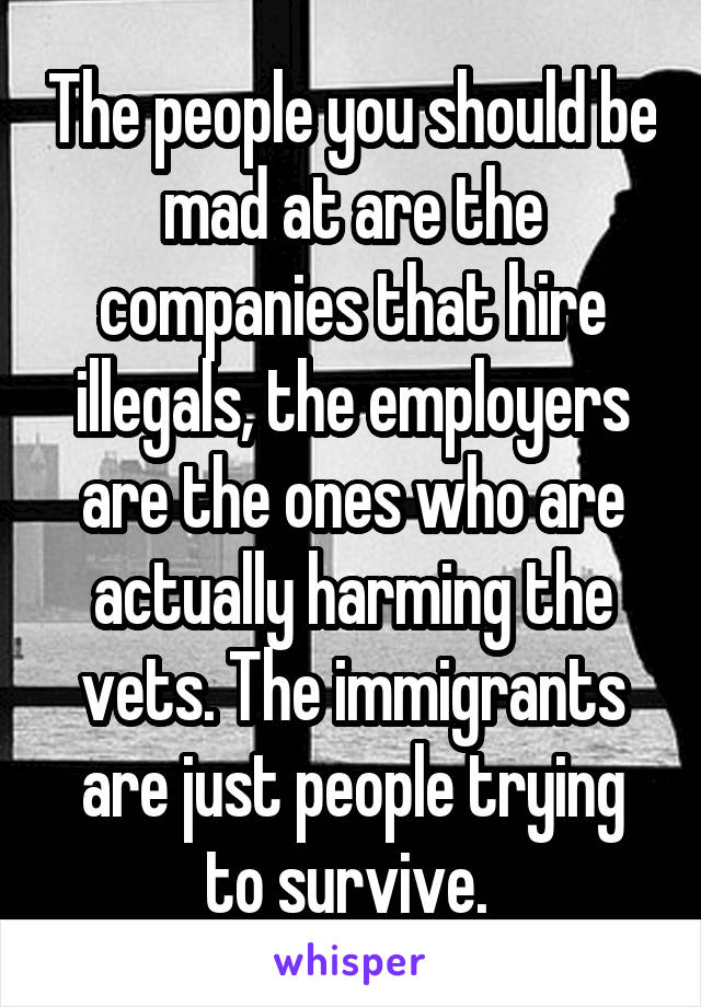 The people you should be mad at are the companies that hire illegals, the employers are the ones who are actually harming the vets. The immigrants are just people trying to survive. 