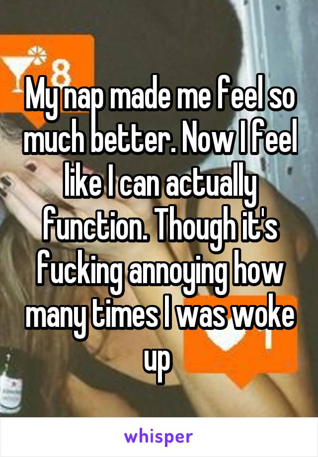 My nap made me feel so much better. Now I feel like I can actually function. Though it's fucking annoying how many times I was woke up 