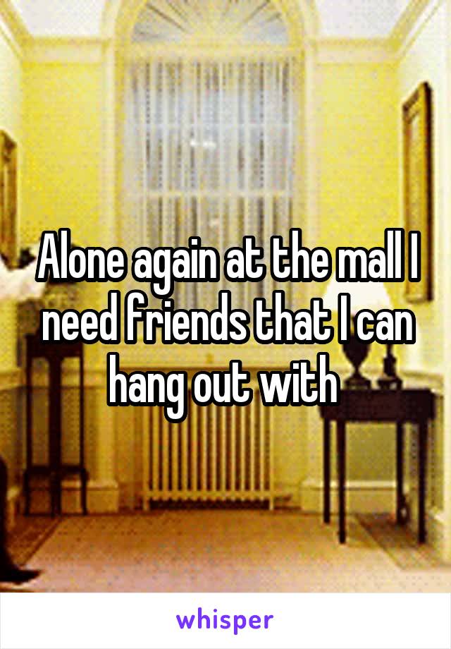 Alone again at the mall I need friends that I can hang out with 