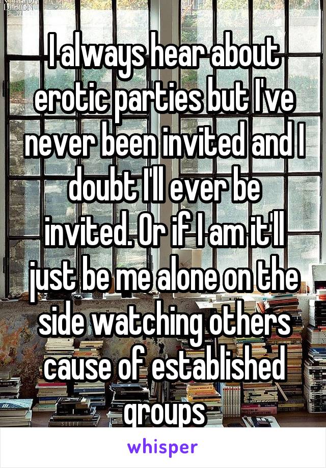 I always hear about erotic parties but I've never been invited and I doubt I'll ever be invited. Or if I am it'll just be me alone on the side watching others cause of established groups