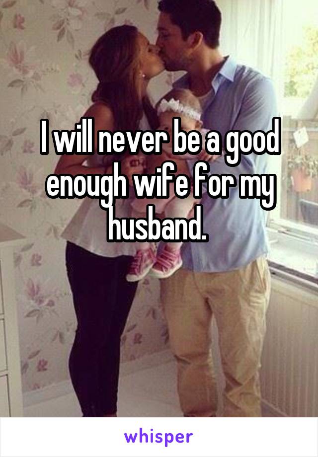 I will never be a good enough wife for my husband. 

