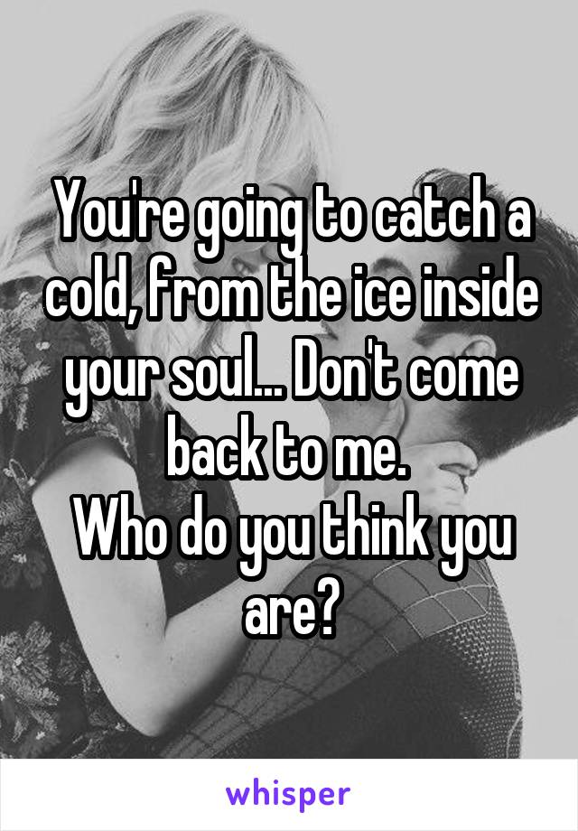 You're going to catch a cold, from the ice inside your soul... Don't come back to me. 
Who do you think you are?
