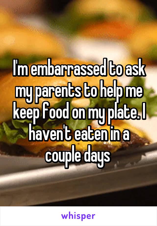 I'm embarrassed to ask my parents to help me keep food on my plate. I haven't eaten in a couple days 