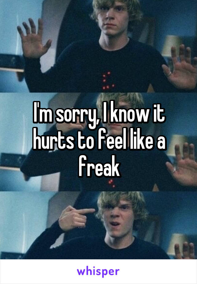 I'm sorry, I know it hurts to feel like a freak