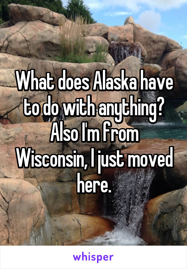 What does Alaska have to do with anything? Also I'm from Wisconsin, I just moved here.