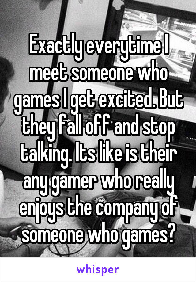 Exactly everytime I meet someone who games I get excited. But they fall off and stop talking. Its like is their any gamer who really enjoys the company of someone who games?