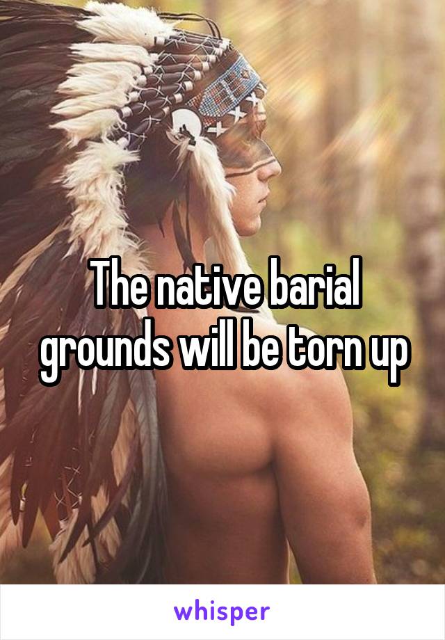 The native barial grounds will be torn up