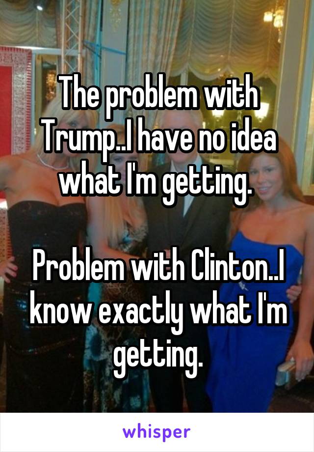 The problem with Trump..I have no idea what I'm getting. 

Problem with Clinton..I know exactly what I'm getting.