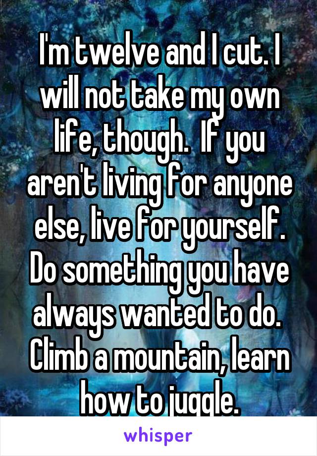I'm twelve and I cut. I will not take my own life, though.  If you aren't living for anyone else, live for yourself. Do something you have always wanted to do.  Climb a mountain, learn how to juggle.