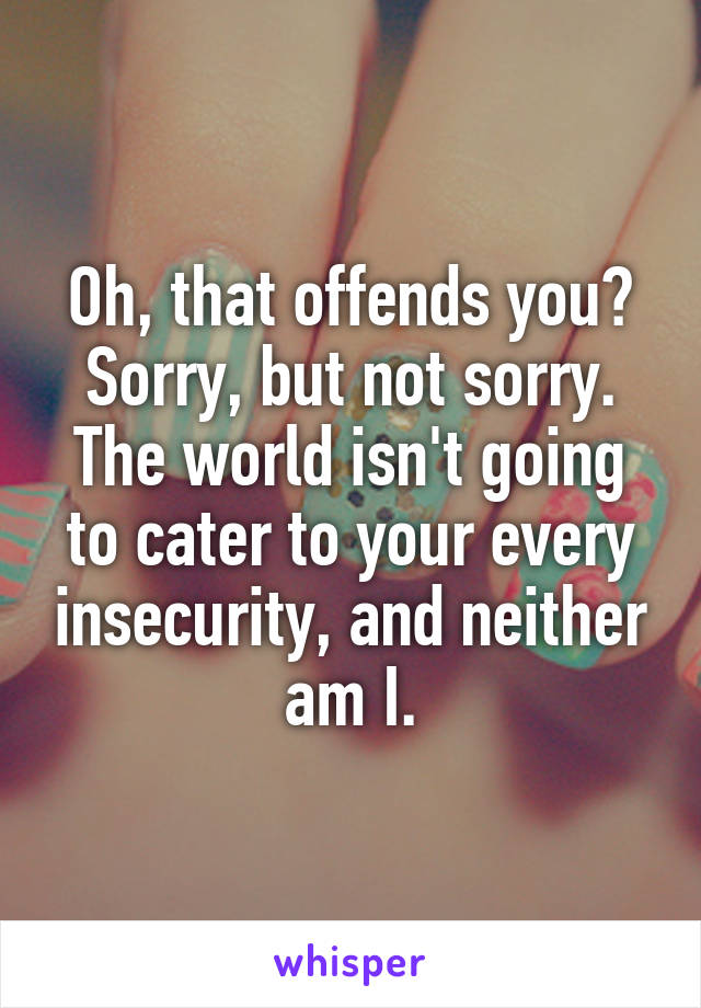 Oh, that offends you? Sorry, but not sorry. The world isn't going to cater to your every insecurity, and neither am I.