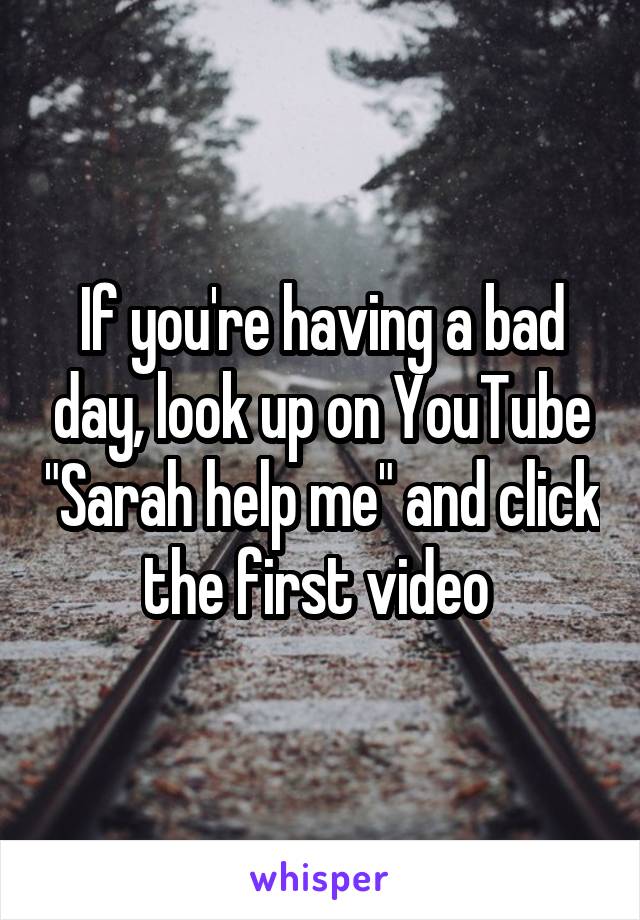 If you're having a bad day, look up on YouTube "Sarah help me" and click the first video 