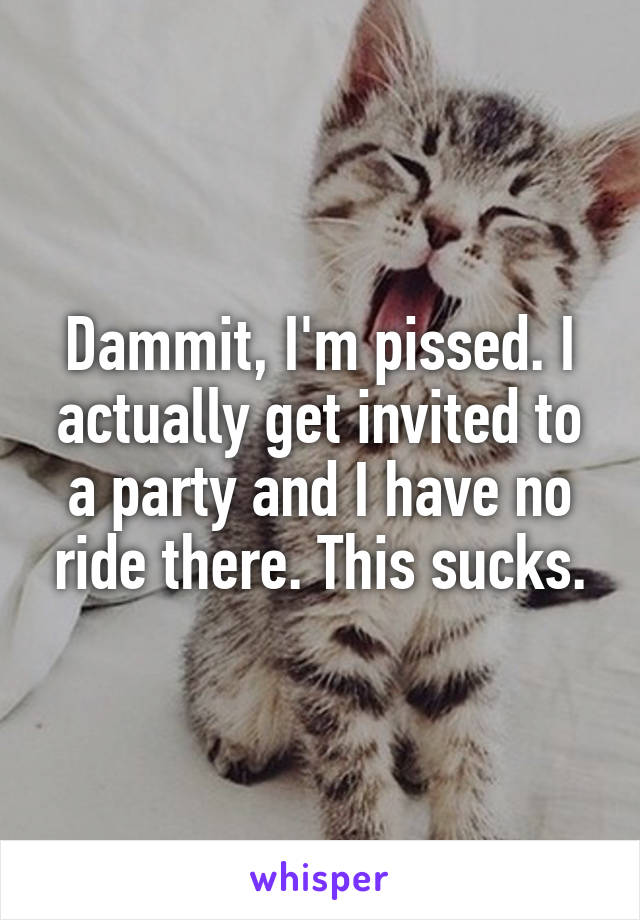 Dammit, I'm pissed. I actually get invited to a party and I have no ride there. This sucks.