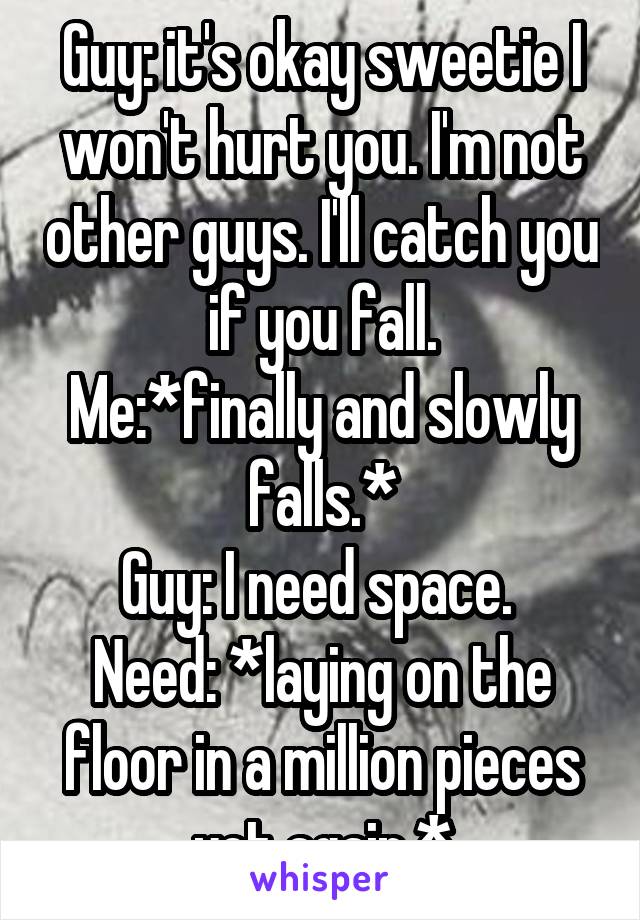 Guy: it's okay sweetie I won't hurt you. I'm not other guys. I'll catch you if you fall.
Me:*finally and slowly falls.*
Guy: I need space. 
Need: *laying on the floor in a million pieces yet again.*