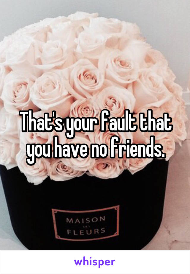 That's your fault that you have no friends.