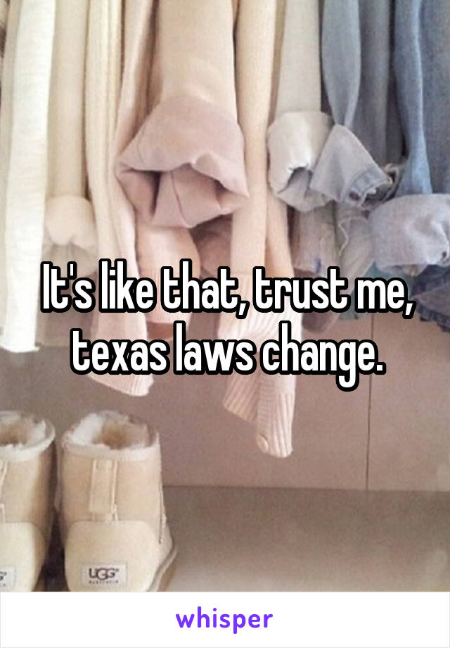 It's like that, trust me, texas laws change.