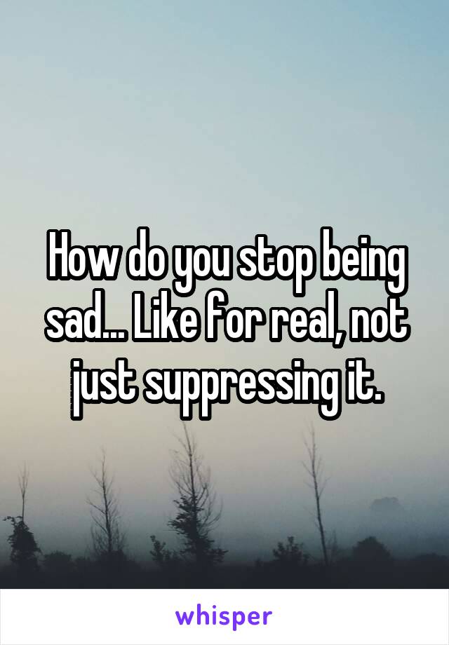 How do you stop being sad... Like for real, not just suppressing it.