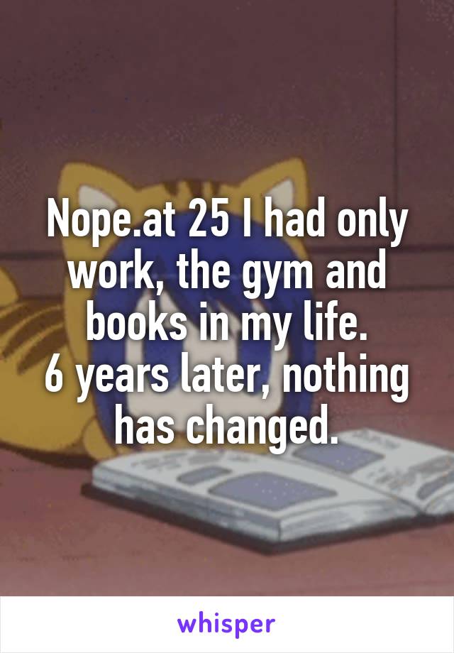 Nope.at 25 I had only work, the gym and books in my life.
6 years later, nothing has changed.